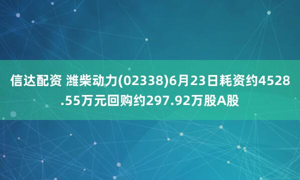 信达配资 潍柴动力(02338)6月23日耗资约4528.55万元回购约297.92万股A股