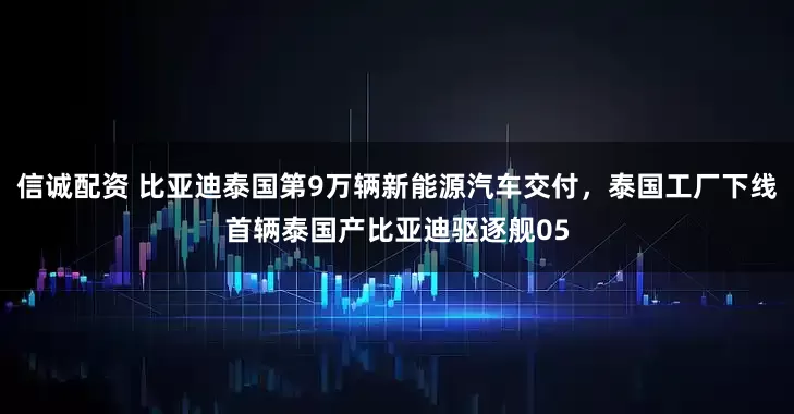 信诚配资 比亚迪泰国第9万辆新能源汽车交付，泰国工厂下线首辆泰国产比亚迪驱逐舰05