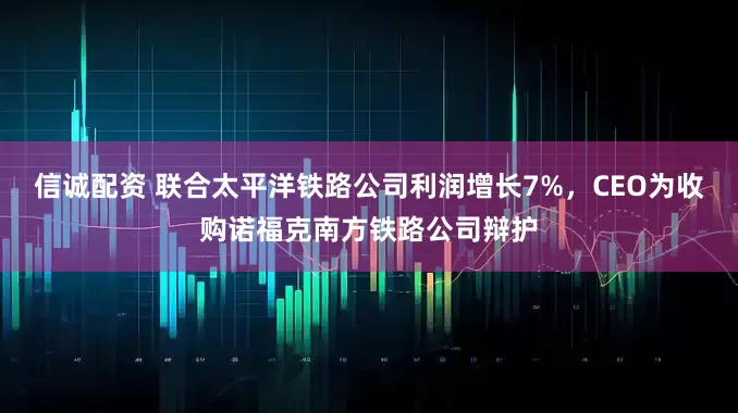 信诚配资 联合太平洋铁路公司利润增长7%，CEO为收购诺福克南方铁路公司辩护