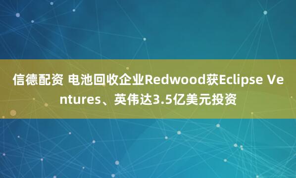 信德配资 电池回收企业Redwood获Eclipse Ventures、英伟达3.5亿美元投资